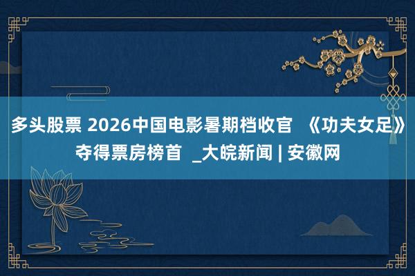 多头股票 2026中国电影暑期档收官  《功夫女足》夺得票房榜首  _大皖新闻 | 安徽网