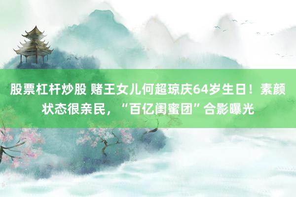 股票杠杆炒股 赌王女儿何超琼庆64岁生日！素颜状态很亲民，“百亿闺蜜团”合影曝光