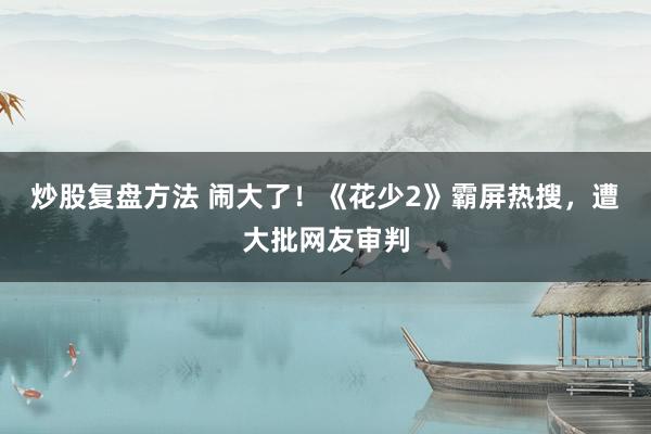 炒股复盘方法 闹大了！《花少2》霸屏热搜，遭大批网友审判