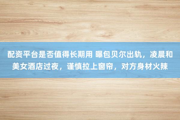 配资平台是否值得长期用 曝包贝尔出轨，凌晨和美女酒店过夜，谨慎拉上窗帘，对方身材火辣