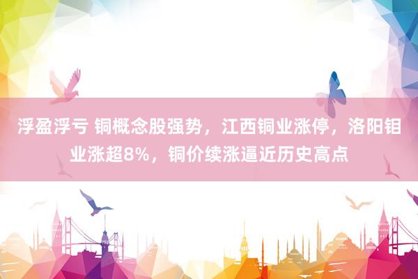 浮盈浮亏 铜概念股强势，江西铜业涨停，洛阳钼业涨超8%，铜价续涨逼近历史高点