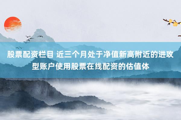 股票配资栏目 近三个月处于净值新高附近的进攻型账户使用股票在线配资的估值体