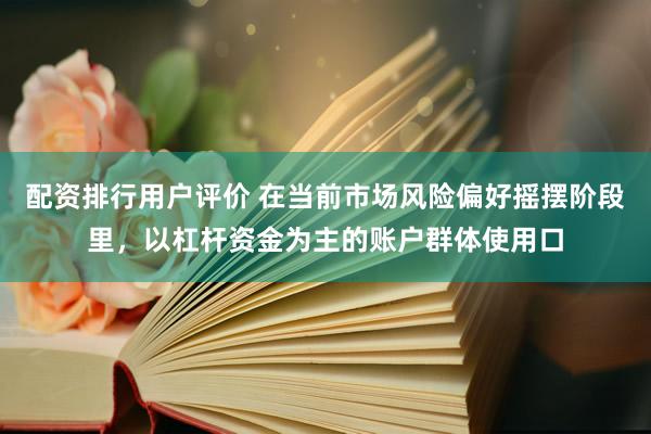 配资排行用户评价 在当前市场风险偏好摇摆阶段里，以杠杆资金为主的账户群体使用口