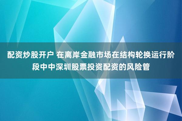 配资炒股开户 在离岸金融市场在结构轮换运行阶段中中深圳股票投资配资的风险管
