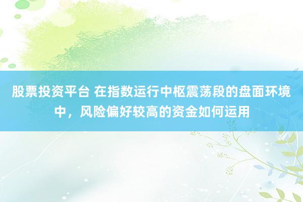 股票投资平台 在指数运行中枢震荡段的盘面环境中，风险偏好较高的资金如何运用