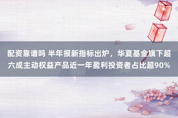 配资靠谱吗 半年报新指标出炉，华夏基金旗下超六成主动权益产品近一年盈利投资者占比超90%