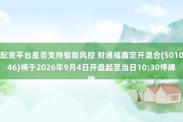配资平台是否支持智能风控 财通福鑫定开混合(501046)将于2026年9月4日开盘起至当日10:30停牌