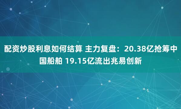 配资炒股利息如何结算 主力复盘：20.38亿抢筹中国船舶 19.15亿流出兆易创新