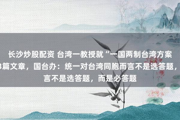 长沙炒股配资 台湾一教授就“一国两制台湾方案”连续刊发3篇文章，国台办：统一对台湾同胞而言不是选答题，而是必答题