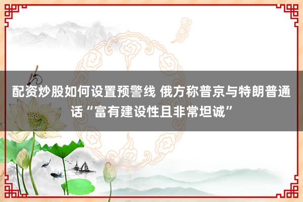 配资炒股如何设置预警线 俄方称普京与特朗普通话“富有建设性且非常坦诚”