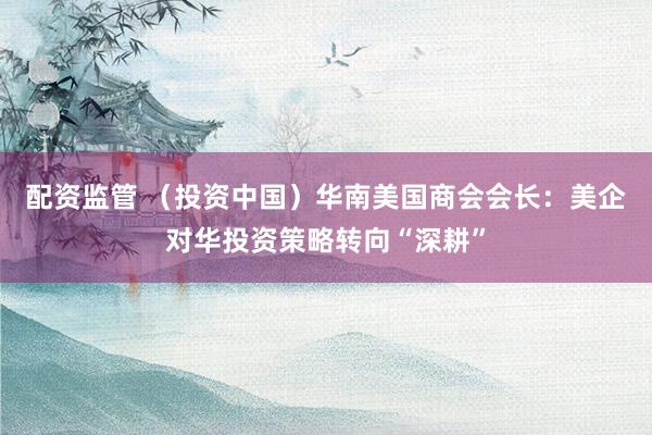 配资监管 (投资中国)华南美国商会会长:美企对华投资策略转向“深耕”