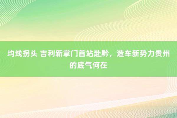 均线拐头 吉利新掌门首站赴黔，造车新势力贵州的底气何在