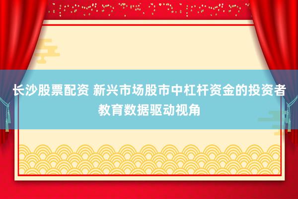 长沙股票配资 新兴市场股市中杠杆资金的投资者教育数据驱动视角