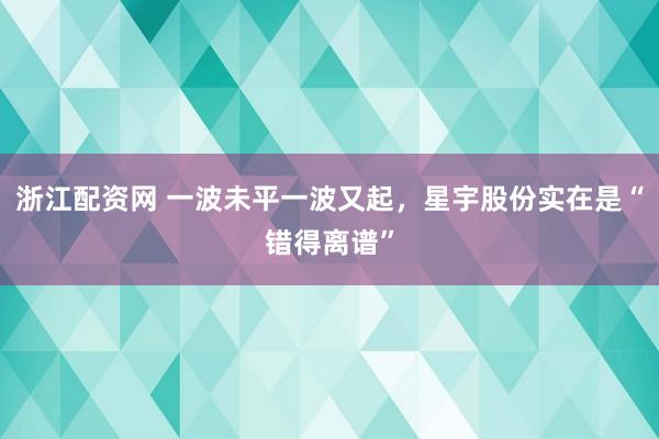 浙江配资网 一波未平一波又起，星宇股份实在是“错得离谱”