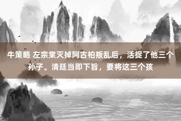 牛策略 左宗棠灭掉阿古柏叛乱后,活捉了他三个孙子。清廷当即下旨,要将这三个孩