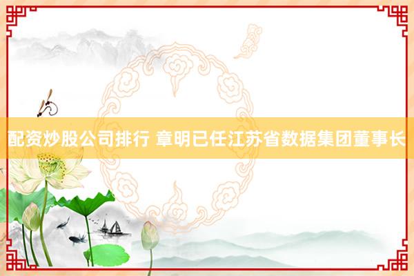 配资炒股公司排行 章明已任江苏省数据集团董事长