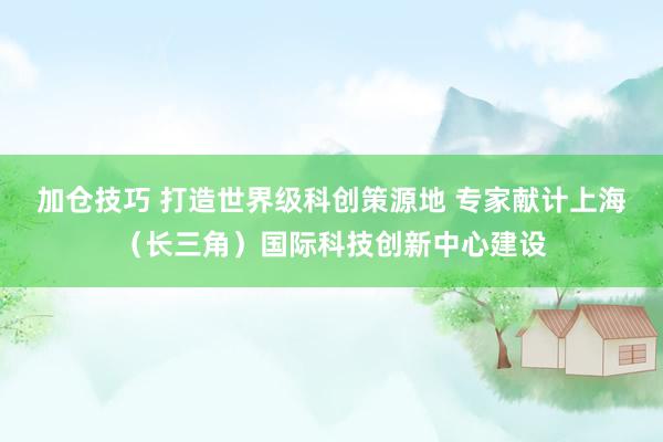 加仓技巧 打造世界级科创策源地 专家献计上海（长三角）国际科技创新中心建设