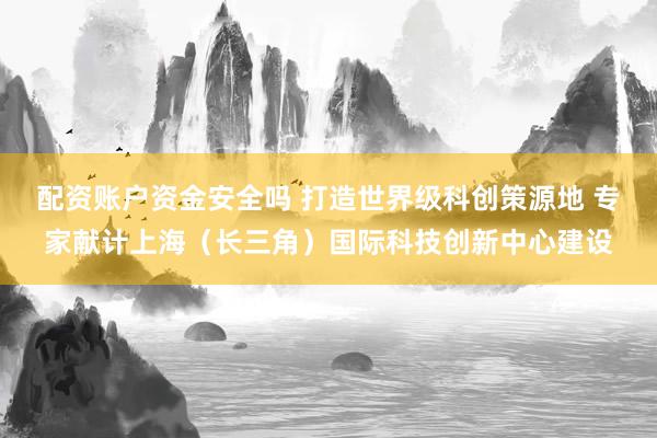 配资账户资金安全吗 打造世界级科创策源地 专家献计上海（长三角）国际科技创新中心建设