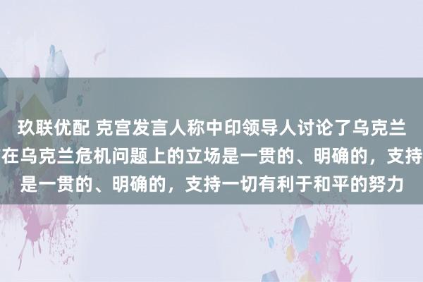 玖联优配 克宫发言人称中印领导人讨论了乌克兰问题，中方表态：中方在乌克兰危机问题上的立场是一贯的、明确的，支持一切有利于和平的努力