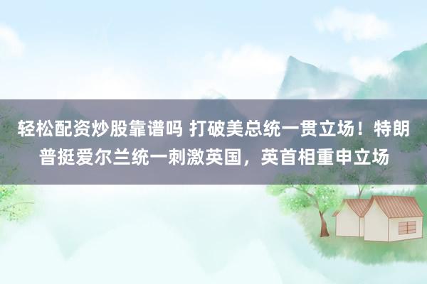 轻松配资炒股靠谱吗 打破美总统一贯立场！特朗普挺爱尔兰统一刺激英国，英首相重申立场