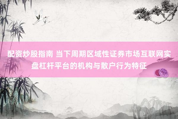 配资炒股指南 当下周期区域性证券市场互联网实盘杠杆平台的机构与散户行为特征