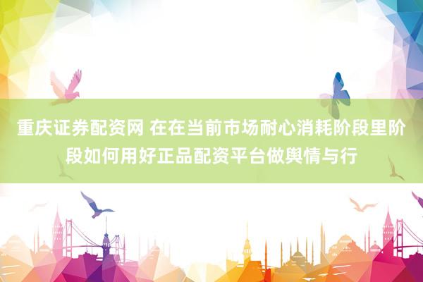 重庆证券配资网 在在当前市场耐心消耗阶段里阶段如何用好正品配资平台做舆情与行