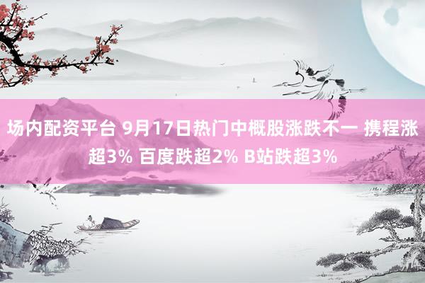 场内配资平台 9月17日热门中概股涨跌不一 携程涨超3% 百度跌超2% B站跌超3%