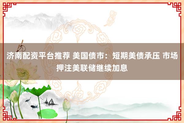 济南配资平台推荐 美国债市:短期美债承压 市场押注美联储继续加息