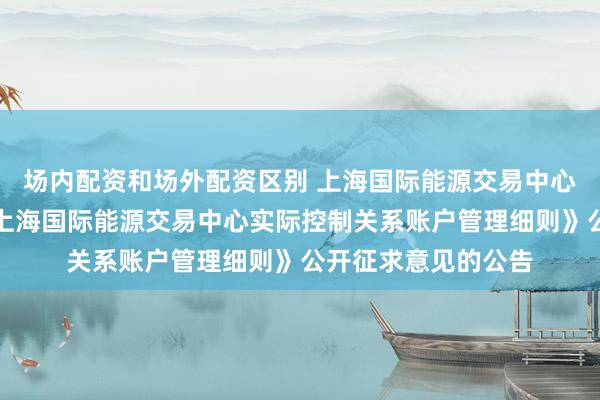场内配资和场外配资区别 上海国际能源交易中心发布关于就修订《上海国际能源交易中心实际控制关系账户管理细则》公开征求意见的公告
