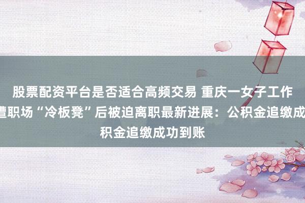 股票配资平台是否适合高频交易 重庆一女子工作6年多遭职场“冷板凳”后被迫离职最新进展：公积金追缴成功到账