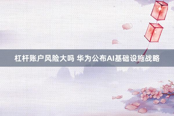 杠杆账户风险大吗 华为公布AI基础设施战略