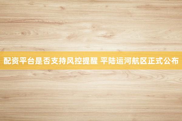 配资平台是否支持风控提醒 平陆运河航区正式公布