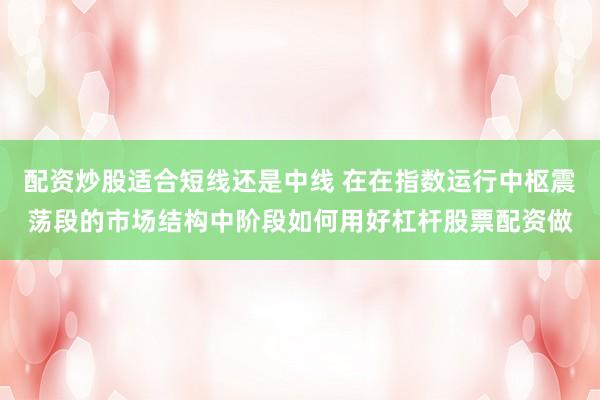 配资炒股适合短线还是中线 在在指数运行中枢震荡段的市场结构中阶段如何用好杠杆股票配资做