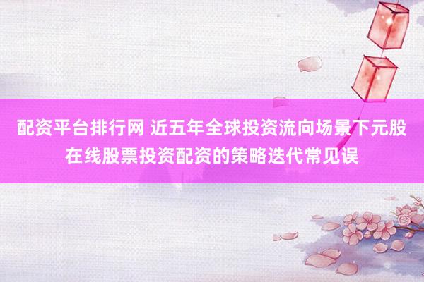 配资平台排行网 近五年全球投资流向场景下元股在线股票投资配资的策略迭代常见误