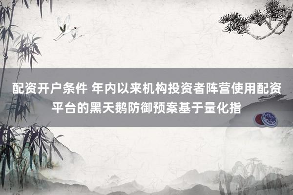 配资开户条件 年内以来机构投资者阵营使用配资平台的黑天鹅防御预案基于量化指