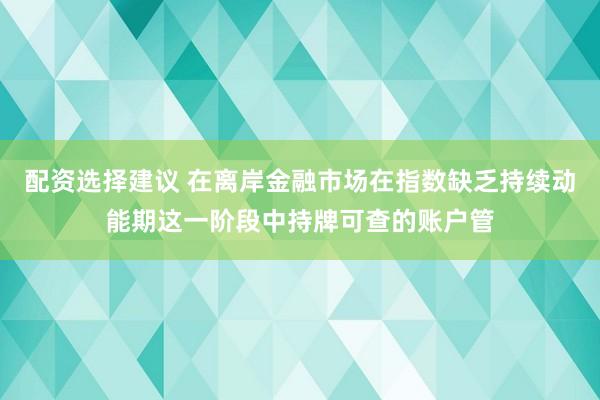 配资选择建议 在离岸金融市场在指数缺乏持续动能期这一阶段中持牌可查的账户管