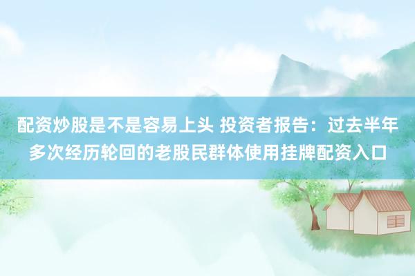 配资炒股是不是容易上头 投资者报告：过去半年多次经历轮回的老股民群体使用挂牌配资入口