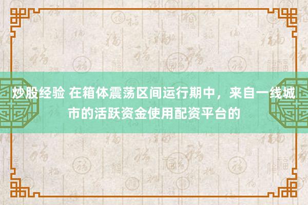 炒股经验 在箱体震荡区间运行期中，来自一线城市的活跃资金使用配资平台的